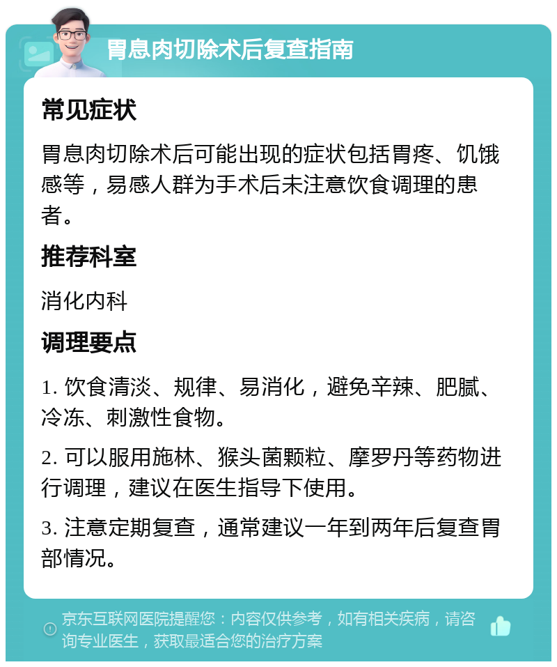 胃息肉切除术后复查指南 常见症状 胃息肉切除术后可能出现的症状包括胃疼、饥饿感等，易感人群为手术后未注意饮食调理的患者。 推荐科室 消化内科 调理要点 1. 饮食清淡、规律、易消化，避免辛辣、肥腻、冷冻、刺激性食物。 2. 可以服用施林、猴头菌颗粒、摩罗丹等药物进行调理，建议在医生指导下使用。 3. 注意定期复查，通常建议一年到两年后复查胃部情况。