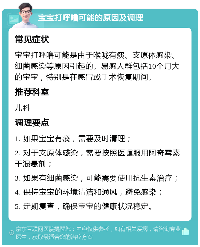 宝宝打呼噜可能的原因及调理 常见症状 宝宝打呼噜可能是由于喉咙有痰、支原体感染、细菌感染等原因引起的。易感人群包括10个月大的宝宝，特别是在感冒或手术恢复期间。 推荐科室 儿科 调理要点 1. 如果宝宝有痰，需要及时清理； 2. 对于支原体感染，需要按照医嘱服用阿奇霉素干混悬剂； 3. 如果有细菌感染，可能需要使用抗生素治疗； 4. 保持宝宝的环境清洁和通风，避免感染； 5. 定期复查，确保宝宝的健康状况稳定。