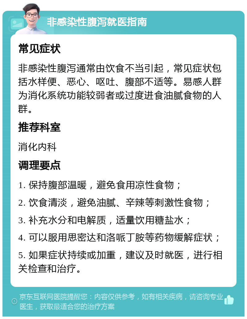 非感染性腹泻就医指南 常见症状 非感染性腹泻通常由饮食不当引起，常见症状包括水样便、恶心、呕吐、腹部不适等。易感人群为消化系统功能较弱者或过度进食油腻食物的人群。 推荐科室 消化内科 调理要点 1. 保持腹部温暖，避免食用凉性食物； 2. 饮食清淡，避免油腻、辛辣等刺激性食物； 3. 补充水分和电解质，适量饮用糖盐水； 4. 可以服用思密达和洛哌丁胺等药物缓解症状； 5. 如果症状持续或加重，建议及时就医，进行相关检查和治疗。