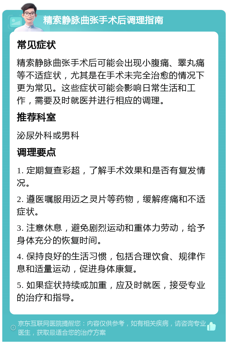 精索静脉曲张手术后调理指南 常见症状 精索静脉曲张手术后可能会出现小腹痛、睪丸痛等不适症状，尤其是在手术未完全治愈的情况下更为常见。这些症状可能会影响日常生活和工作，需要及时就医并进行相应的调理。 推荐科室 泌尿外科或男科 调理要点 1. 定期复查彩超，了解手术效果和是否有复发情况。 2. 遵医嘱服用迈之灵片等药物，缓解疼痛和不适症状。 3. 注意休息，避免剧烈运动和重体力劳动，给予身体充分的恢复时间。 4. 保持良好的生活习惯，包括合理饮食、规律作息和适量运动，促进身体康复。 5. 如果症状持续或加重，应及时就医，接受专业的治疗和指导。