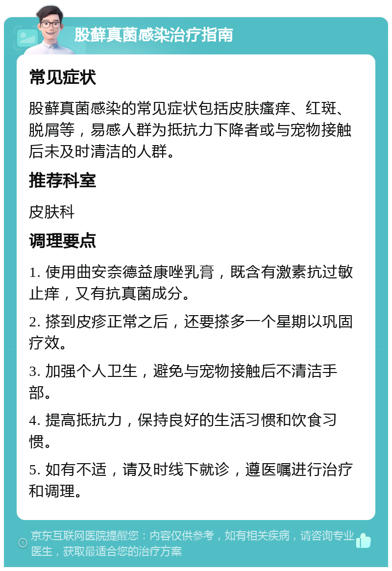 股藓真菌感染治疗指南 常见症状 股藓真菌感染的常见症状包括皮肤瘙痒、红斑、脱屑等，易感人群为抵抗力下降者或与宠物接触后未及时清洁的人群。 推荐科室 皮肤科 调理要点 1. 使用曲安奈德益康唑乳膏，既含有激素抗过敏止痒，又有抗真菌成分。 2. 搽到皮疹正常之后，还要搽多一个星期以巩固疗效。 3. 加强个人卫生，避免与宠物接触后不清洁手部。 4. 提高抵抗力，保持良好的生活习惯和饮食习惯。 5. 如有不适，请及时线下就诊，遵医嘱进行治疗和调理。