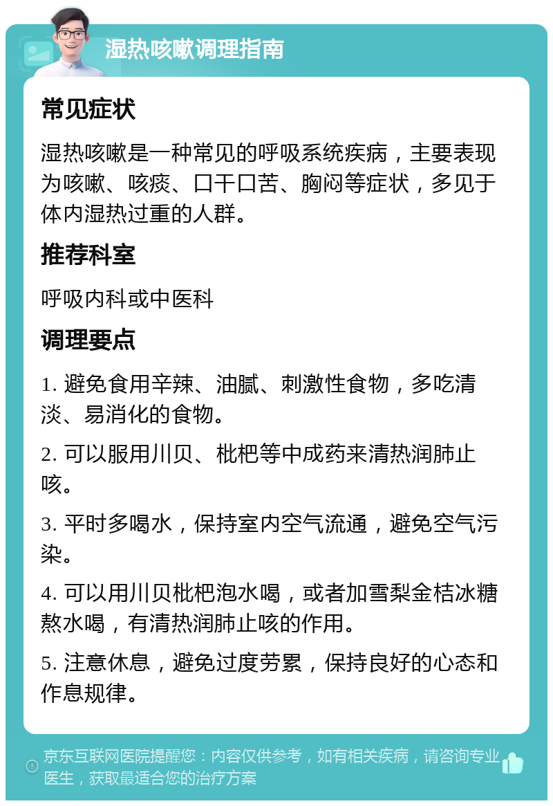 湿热咳嗽调理指南 常见症状 湿热咳嗽是一种常见的呼吸系统疾病，主要表现为咳嗽、咳痰、口干口苦、胸闷等症状，多见于体内湿热过重的人群。 推荐科室 呼吸内科或中医科 调理要点 1. 避免食用辛辣、油腻、刺激性食物，多吃清淡、易消化的食物。 2. 可以服用川贝、枇杷等中成药来清热润肺止咳。 3. 平时多喝水，保持室内空气流通，避免空气污染。 4. 可以用川贝枇杷泡水喝，或者加雪梨金桔冰糖熬水喝，有清热润肺止咳的作用。 5. 注意休息，避免过度劳累，保持良好的心态和作息规律。