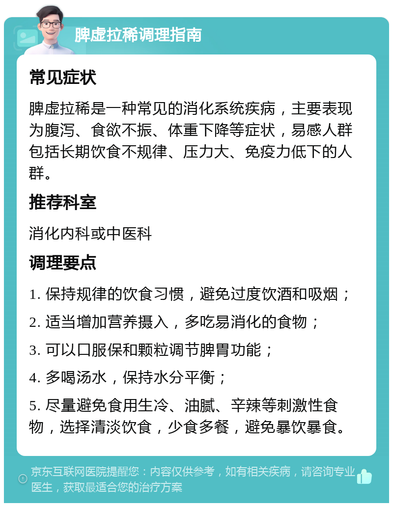 脾虚拉稀调理指南 常见症状 脾虚拉稀是一种常见的消化系统疾病，主要表现为腹泻、食欲不振、体重下降等症状，易感人群包括长期饮食不规律、压力大、免疫力低下的人群。 推荐科室 消化内科或中医科 调理要点 1. 保持规律的饮食习惯，避免过度饮酒和吸烟； 2. 适当增加营养摄入，多吃易消化的食物； 3. 可以口服保和颗粒调节脾胃功能； 4. 多喝汤水，保持水分平衡； 5. 尽量避免食用生冷、油腻、辛辣等刺激性食物，选择清淡饮食，少食多餐，避免暴饮暴食。