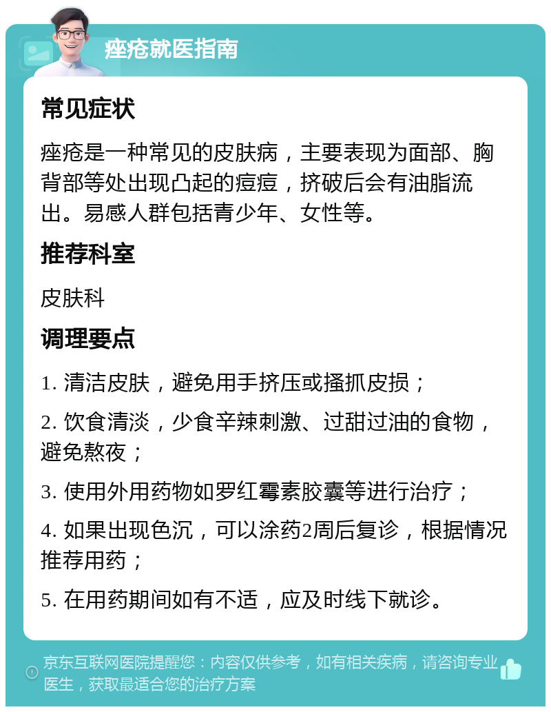 痤疮就医指南 常见症状 痤疮是一种常见的皮肤病，主要表现为面部、胸背部等处出现凸起的痘痘，挤破后会有油脂流出。易感人群包括青少年、女性等。 推荐科室 皮肤科 调理要点 1. 清洁皮肤，避免用手挤压或搔抓皮损； 2. 饮食清淡，少食辛辣刺激、过甜过油的食物，避免熬夜； 3. 使用外用药物如罗红霉素胶囊等进行治疗； 4. 如果出现色沉，可以涂药2周后复诊，根据情况推荐用药； 5. 在用药期间如有不适，应及时线下就诊。