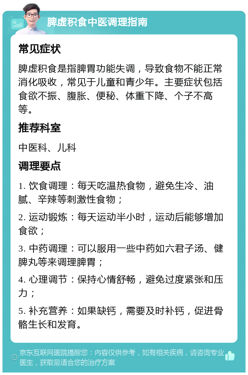 脾虚积食中医调理指南 常见症状 脾虚积食是指脾胃功能失调，导致食物不能正常消化吸收，常见于儿童和青少年。主要症状包括食欲不振、腹胀、便秘、体重下降、个子不高等。 推荐科室 中医科、儿科 调理要点 1. 饮食调理：每天吃温热食物，避免生冷、油腻、辛辣等刺激性食物； 2. 运动锻炼：每天运动半小时，运动后能够增加食欲； 3. 中药调理：可以服用一些中药如六君子汤、健脾丸等来调理脾胃； 4. 心理调节：保持心情舒畅，避免过度紧张和压力； 5. 补充营养：如果缺钙，需要及时补钙，促进骨骼生长和发育。