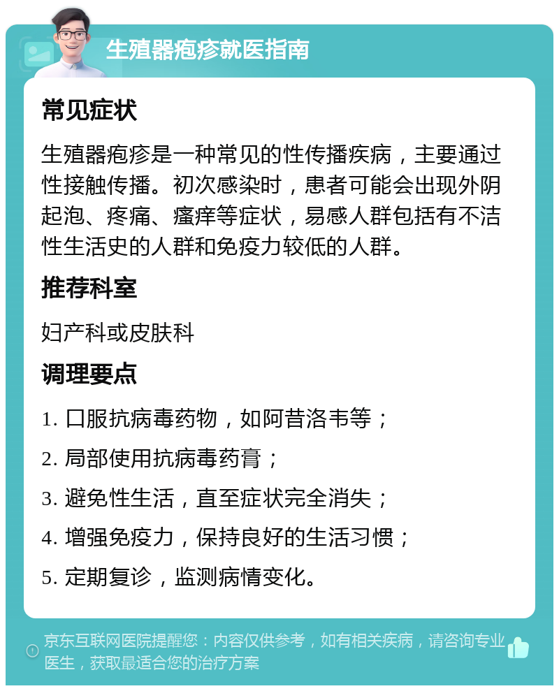 生殖器疱疹就医指南 常见症状 生殖器疱疹是一种常见的性传播疾病，主要通过性接触传播。初次感染时，患者可能会出现外阴起泡、疼痛、瘙痒等症状，易感人群包括有不洁性生活史的人群和免疫力较低的人群。 推荐科室 妇产科或皮肤科 调理要点 1. 口服抗病毒药物，如阿昔洛韦等； 2. 局部使用抗病毒药膏； 3. 避免性生活，直至症状完全消失； 4. 增强免疫力，保持良好的生活习惯； 5. 定期复诊，监测病情变化。