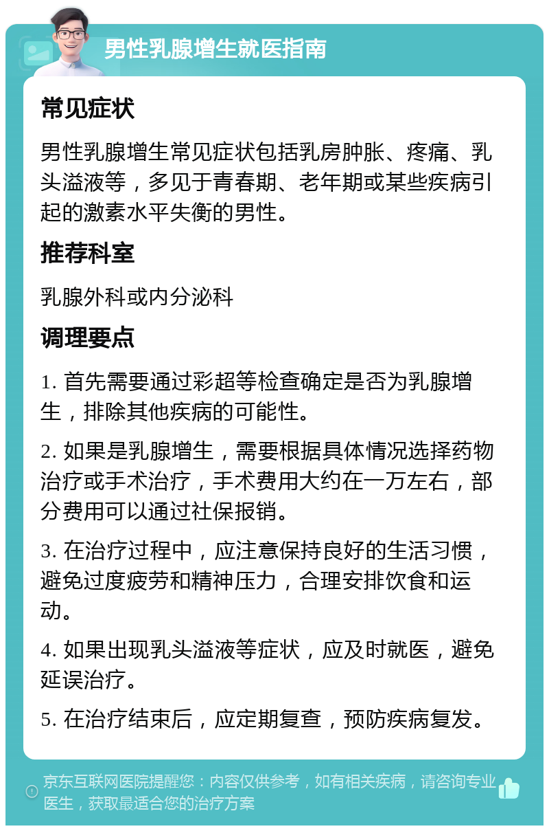 男性乳腺增生就医指南 常见症状 男性乳腺增生常见症状包括乳房肿胀、疼痛、乳头溢液等，多见于青春期、老年期或某些疾病引起的激素水平失衡的男性。 推荐科室 乳腺外科或内分泌科 调理要点 1. 首先需要通过彩超等检查确定是否为乳腺增生，排除其他疾病的可能性。 2. 如果是乳腺增生，需要根据具体情况选择药物治疗或手术治疗，手术费用大约在一万左右，部分费用可以通过社保报销。 3. 在治疗过程中，应注意保持良好的生活习惯，避免过度疲劳和精神压力，合理安排饮食和运动。 4. 如果出现乳头溢液等症状，应及时就医，避免延误治疗。 5. 在治疗结束后，应定期复查，预防疾病复发。