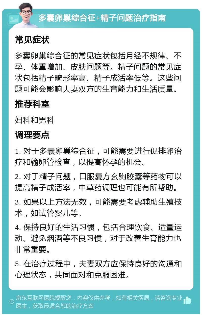 多囊卵巢综合征+精子问题治疗指南 常见症状 多囊卵巢综合征的常见症状包括月经不规律、不孕、体重增加、皮肤问题等。精子问题的常见症状包括精子畸形率高、精子成活率低等。这些问题可能会影响夫妻双方的生育能力和生活质量。 推荐科室 妇科和男科 调理要点 1. 对于多囊卵巢综合征，可能需要进行促排卵治疗和输卵管检查，以提高怀孕的机会。 2. 对于精子问题，口服复方玄驹胶囊等药物可以提高精子成活率，中草药调理也可能有所帮助。 3. 如果以上方法无效，可能需要考虑辅助生殖技术，如试管婴儿等。 4. 保持良好的生活习惯，包括合理饮食、适量运动、避免烟酒等不良习惯，对于改善生育能力也非常重要。 5. 在治疗过程中，夫妻双方应保持良好的沟通和心理状态，共同面对和克服困难。