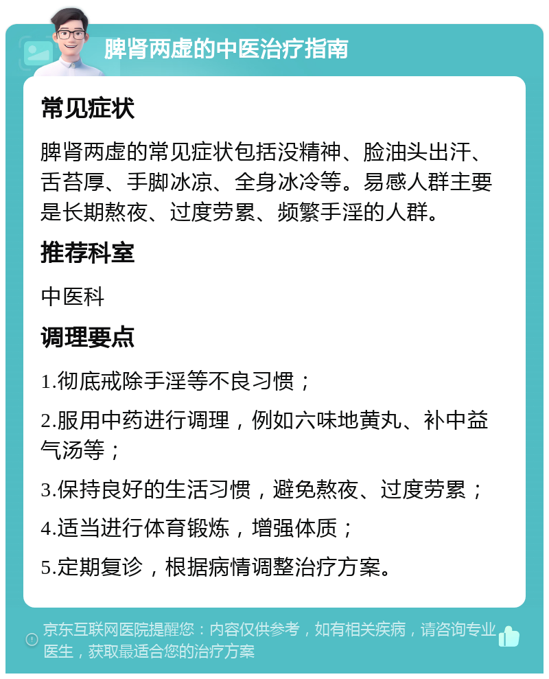 脾肾两虚的中医治疗指南 常见症状 脾肾两虚的常见症状包括没精神、脸油头出汗、舌苔厚、手脚冰凉、全身冰冷等。易感人群主要是长期熬夜、过度劳累、频繁手淫的人群。 推荐科室 中医科 调理要点 1.彻底戒除手淫等不良习惯； 2.服用中药进行调理，例如六味地黄丸、补中益气汤等； 3.保持良好的生活习惯，避免熬夜、过度劳累； 4.适当进行体育锻炼，增强体质； 5.定期复诊，根据病情调整治疗方案。