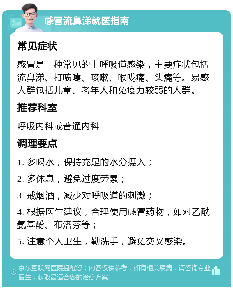 感冒流鼻涕就医指南 常见症状 感冒是一种常见的上呼吸道感染，主要症状包括流鼻涕、打喷嚏、咳嗽、喉咙痛、头痛等。易感人群包括儿童、老年人和免疫力较弱的人群。 推荐科室 呼吸内科或普通内科 调理要点 1. 多喝水，保持充足的水分摄入； 2. 多休息，避免过度劳累； 3. 戒烟酒，减少对呼吸道的刺激； 4. 根据医生建议，合理使用感冒药物，如对乙酰氨基酚、布洛芬等； 5. 注意个人卫生，勤洗手，避免交叉感染。