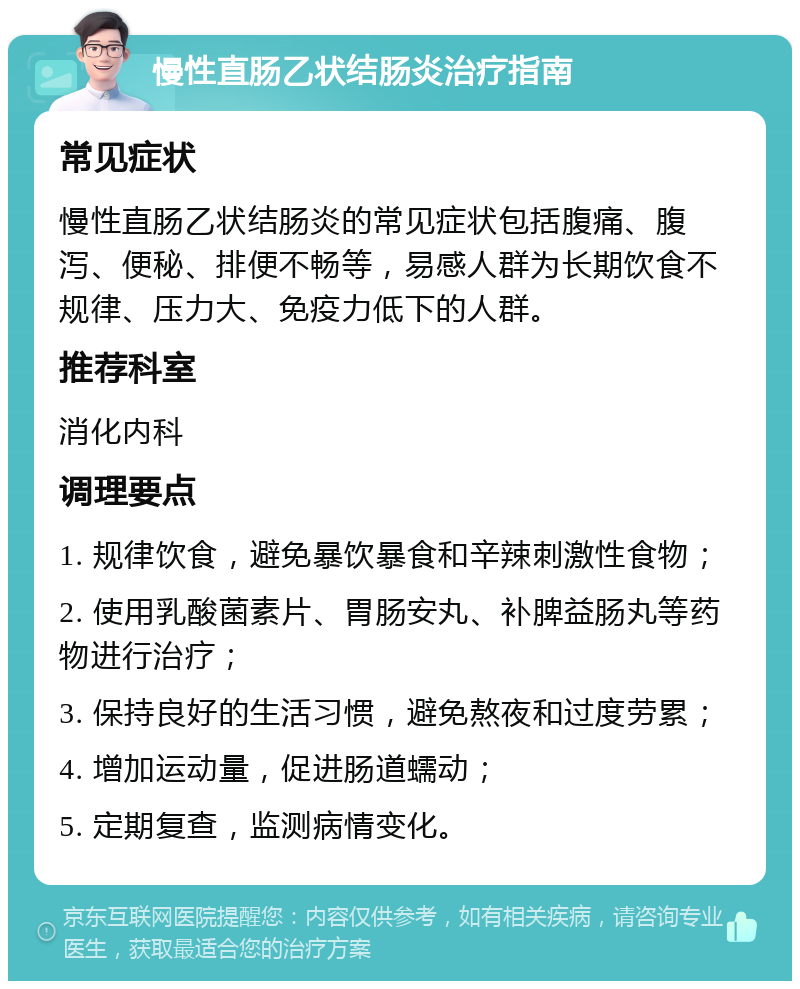 慢性直肠乙状结肠炎治疗指南 常见症状 慢性直肠乙状结肠炎的常见症状包括腹痛、腹泻、便秘、排便不畅等，易感人群为长期饮食不规律、压力大、免疫力低下的人群。 推荐科室 消化内科 调理要点 1. 规律饮食，避免暴饮暴食和辛辣刺激性食物； 2. 使用乳酸菌素片、胃肠安丸、补脾益肠丸等药物进行治疗； 3. 保持良好的生活习惯，避免熬夜和过度劳累； 4. 增加运动量，促进肠道蠕动； 5. 定期复查，监测病情变化。