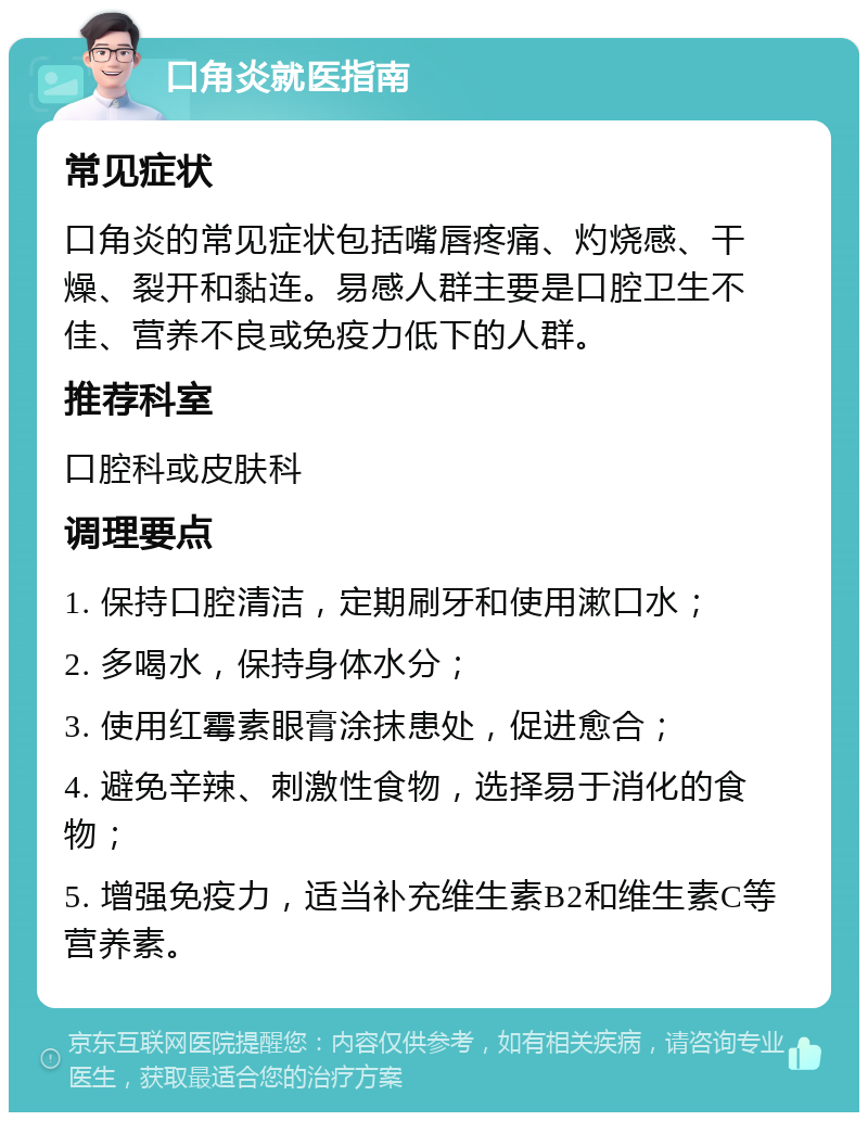 口角炎就医指南 常见症状 口角炎的常见症状包括嘴唇疼痛、灼烧感、干燥、裂开和黏连。易感人群主要是口腔卫生不佳、营养不良或免疫力低下的人群。 推荐科室 口腔科或皮肤科 调理要点 1. 保持口腔清洁，定期刷牙和使用漱口水； 2. 多喝水，保持身体水分； 3. 使用红霉素眼膏涂抹患处，促进愈合； 4. 避免辛辣、刺激性食物，选择易于消化的食物； 5. 增强免疫力，适当补充维生素B2和维生素C等营养素。