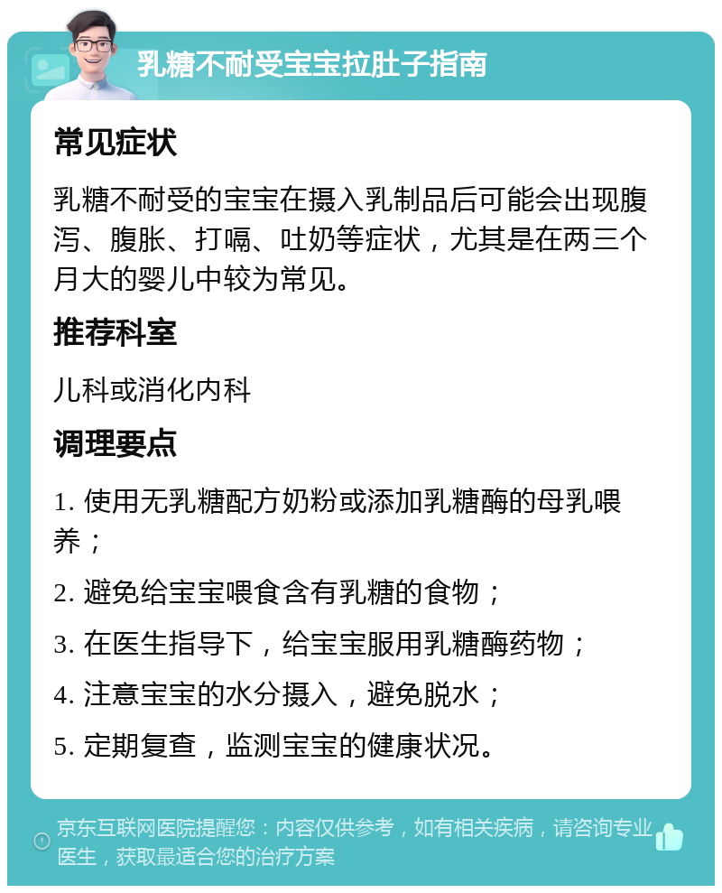 乳糖不耐受宝宝拉肚子指南 常见症状 乳糖不耐受的宝宝在摄入乳制品后可能会出现腹泻、腹胀、打嗝、吐奶等症状，尤其是在两三个月大的婴儿中较为常见。 推荐科室 儿科或消化内科 调理要点 1. 使用无乳糖配方奶粉或添加乳糖酶的母乳喂养； 2. 避免给宝宝喂食含有乳糖的食物； 3. 在医生指导下，给宝宝服用乳糖酶药物； 4. 注意宝宝的水分摄入，避免脱水； 5. 定期复查，监测宝宝的健康状况。