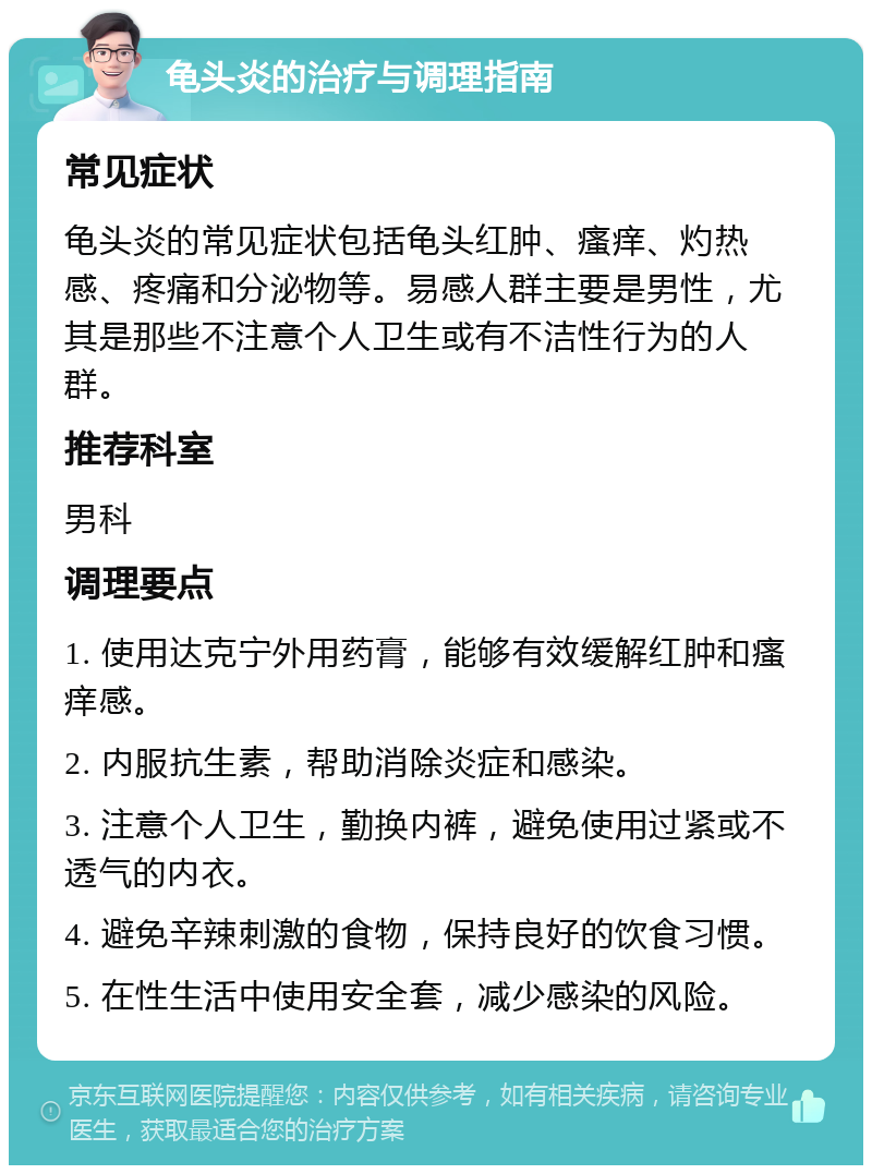 龟头炎的治疗与调理指南 常见症状 龟头炎的常见症状包括龟头红肿、瘙痒、灼热感、疼痛和分泌物等。易感人群主要是男性，尤其是那些不注意个人卫生或有不洁性行为的人群。 推荐科室 男科 调理要点 1. 使用达克宁外用药膏，能够有效缓解红肿和瘙痒感。 2. 内服抗生素，帮助消除炎症和感染。 3. 注意个人卫生，勤换内裤，避免使用过紧或不透气的内衣。 4. 避免辛辣刺激的食物，保持良好的饮食习惯。 5. 在性生活中使用安全套，减少感染的风险。