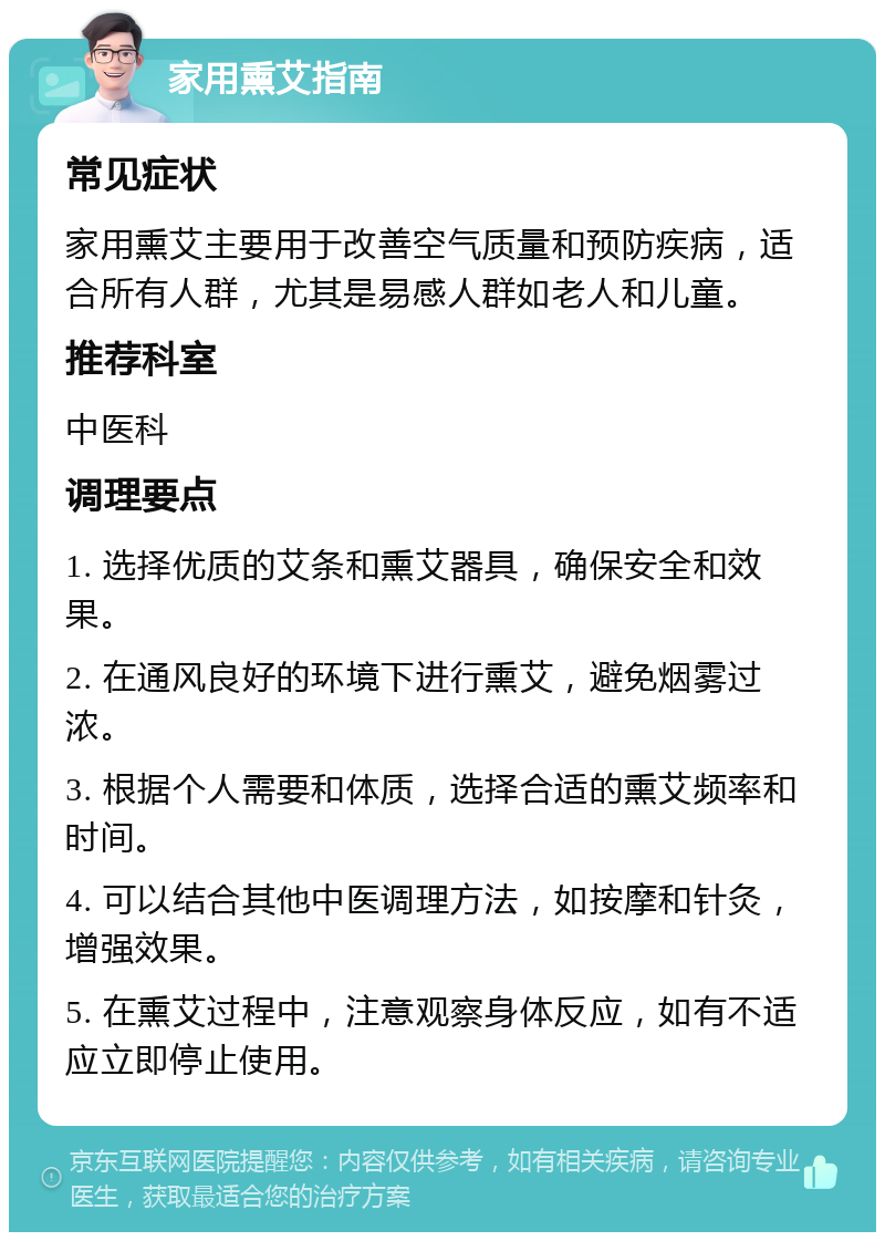 家用熏艾指南 常见症状 家用熏艾主要用于改善空气质量和预防疾病，适合所有人群，尤其是易感人群如老人和儿童。 推荐科室 中医科 调理要点 1. 选择优质的艾条和熏艾器具，确保安全和效果。 2. 在通风良好的环境下进行熏艾，避免烟雾过浓。 3. 根据个人需要和体质，选择合适的熏艾频率和时间。 4. 可以结合其他中医调理方法，如按摩和针灸，增强效果。 5. 在熏艾过程中，注意观察身体反应，如有不适应立即停止使用。