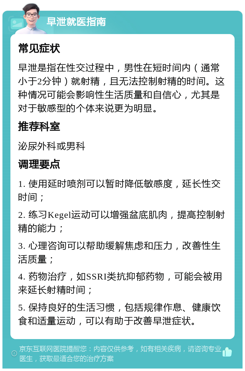 早泄就医指南 常见症状 早泄是指在性交过程中，男性在短时间内（通常小于2分钟）就射精，且无法控制射精的时间。这种情况可能会影响性生活质量和自信心，尤其是对于敏感型的个体来说更为明显。 推荐科室 泌尿外科或男科 调理要点 1. 使用延时喷剂可以暂时降低敏感度，延长性交时间； 2. 练习Kegel运动可以增强盆底肌肉，提高控制射精的能力； 3. 心理咨询可以帮助缓解焦虑和压力，改善性生活质量； 4. 药物治疗，如SSRI类抗抑郁药物，可能会被用来延长射精时间； 5. 保持良好的生活习惯，包括规律作息、健康饮食和适量运动，可以有助于改善早泄症状。