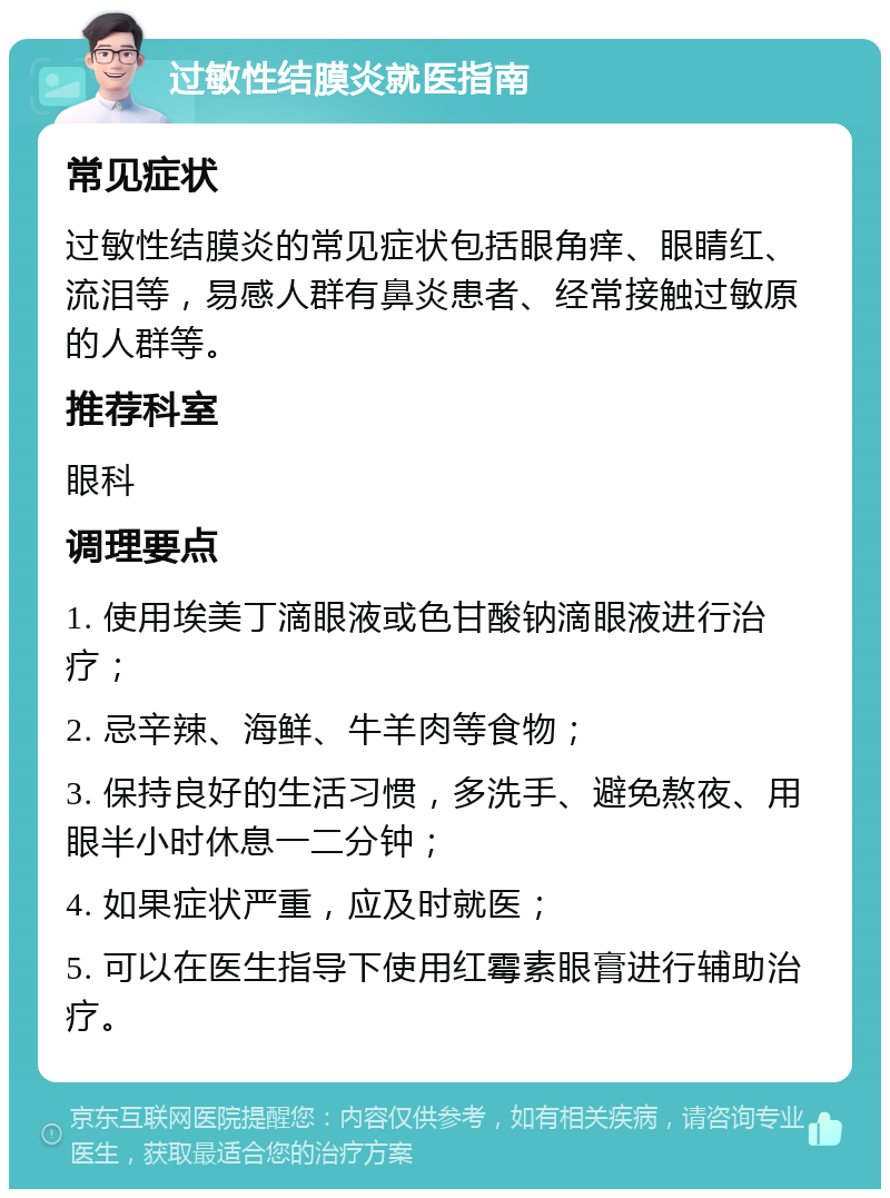 过敏性结膜炎就医指南 常见症状 过敏性结膜炎的常见症状包括眼角痒、眼睛红、流泪等，易感人群有鼻炎患者、经常接触过敏原的人群等。 推荐科室 眼科 调理要点 1. 使用埃美丁滴眼液或色甘酸钠滴眼液进行治疗； 2. 忌辛辣、海鲜、牛羊肉等食物； 3. 保持良好的生活习惯，多洗手、避免熬夜、用眼半小时休息一二分钟； 4. 如果症状严重，应及时就医； 5. 可以在医生指导下使用红霉素眼膏进行辅助治疗。