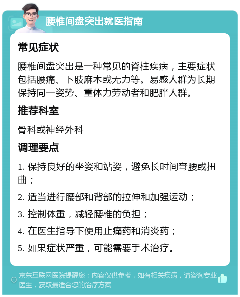 腰椎间盘突出就医指南 常见症状 腰椎间盘突出是一种常见的脊柱疾病，主要症状包括腰痛、下肢麻木或无力等。易感人群为长期保持同一姿势、重体力劳动者和肥胖人群。 推荐科室 骨科或神经外科 调理要点 1. 保持良好的坐姿和站姿，避免长时间弯腰或扭曲； 2. 适当进行腰部和背部的拉伸和加强运动； 3. 控制体重，减轻腰椎的负担； 4. 在医生指导下使用止痛药和消炎药； 5. 如果症状严重，可能需要手术治疗。