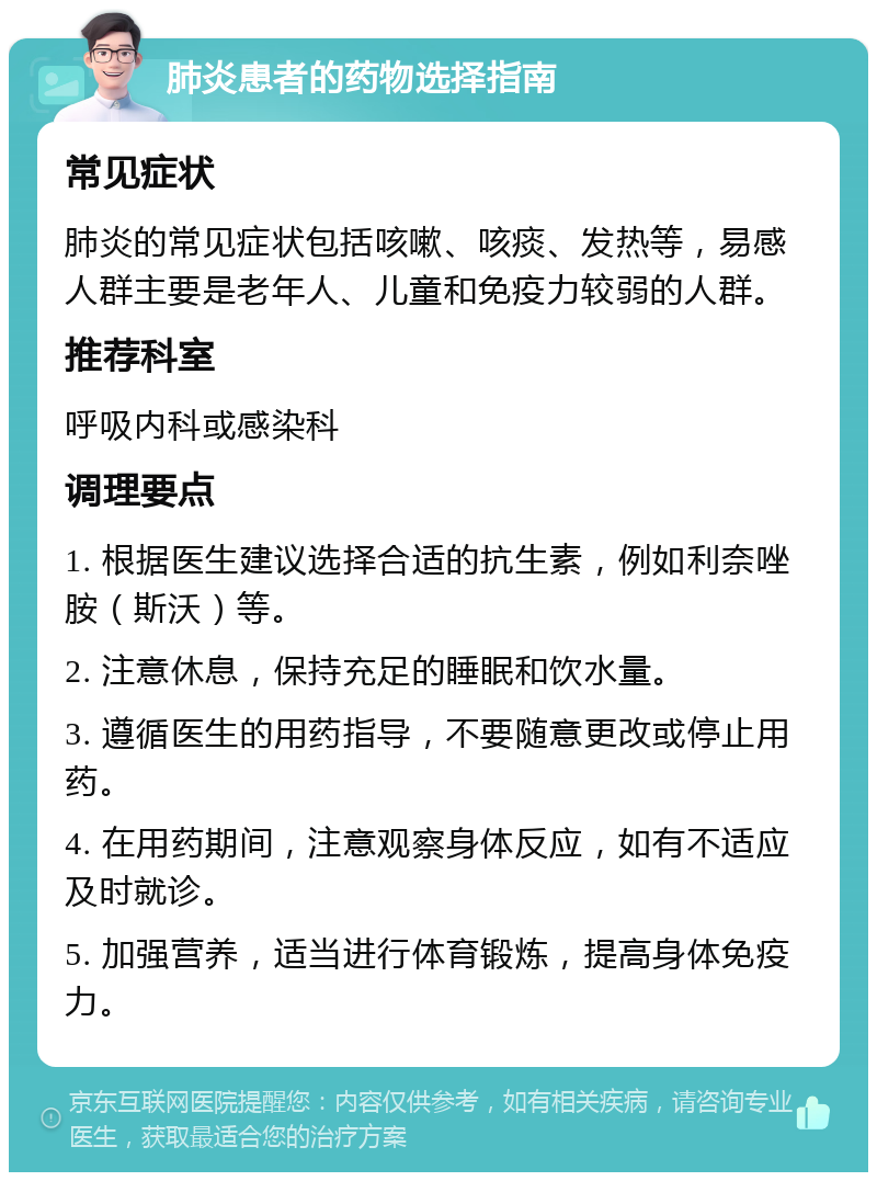 肺炎患者的药物选择指南 常见症状 肺炎的常见症状包括咳嗽、咳痰、发热等，易感人群主要是老年人、儿童和免疫力较弱的人群。 推荐科室 呼吸内科或感染科 调理要点 1. 根据医生建议选择合适的抗生素，例如利奈唑胺（斯沃）等。 2. 注意休息，保持充足的睡眠和饮水量。 3. 遵循医生的用药指导，不要随意更改或停止用药。 4. 在用药期间，注意观察身体反应，如有不适应及时就诊。 5. 加强营养，适当进行体育锻炼，提高身体免疫力。