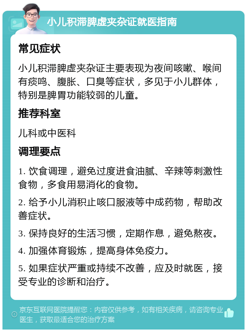 小儿积滞脾虚夹杂证就医指南 常见症状 小儿积滞脾虚夹杂证主要表现为夜间咳嗽、喉间有痰鸣、腹胀、口臭等症状，多见于小儿群体，特别是脾胃功能较弱的儿童。 推荐科室 儿科或中医科 调理要点 1. 饮食调理，避免过度进食油腻、辛辣等刺激性食物，多食用易消化的食物。 2. 给予小儿消积止咳口服液等中成药物，帮助改善症状。 3. 保持良好的生活习惯，定期作息，避免熬夜。 4. 加强体育锻炼，提高身体免疫力。 5. 如果症状严重或持续不改善，应及时就医，接受专业的诊断和治疗。