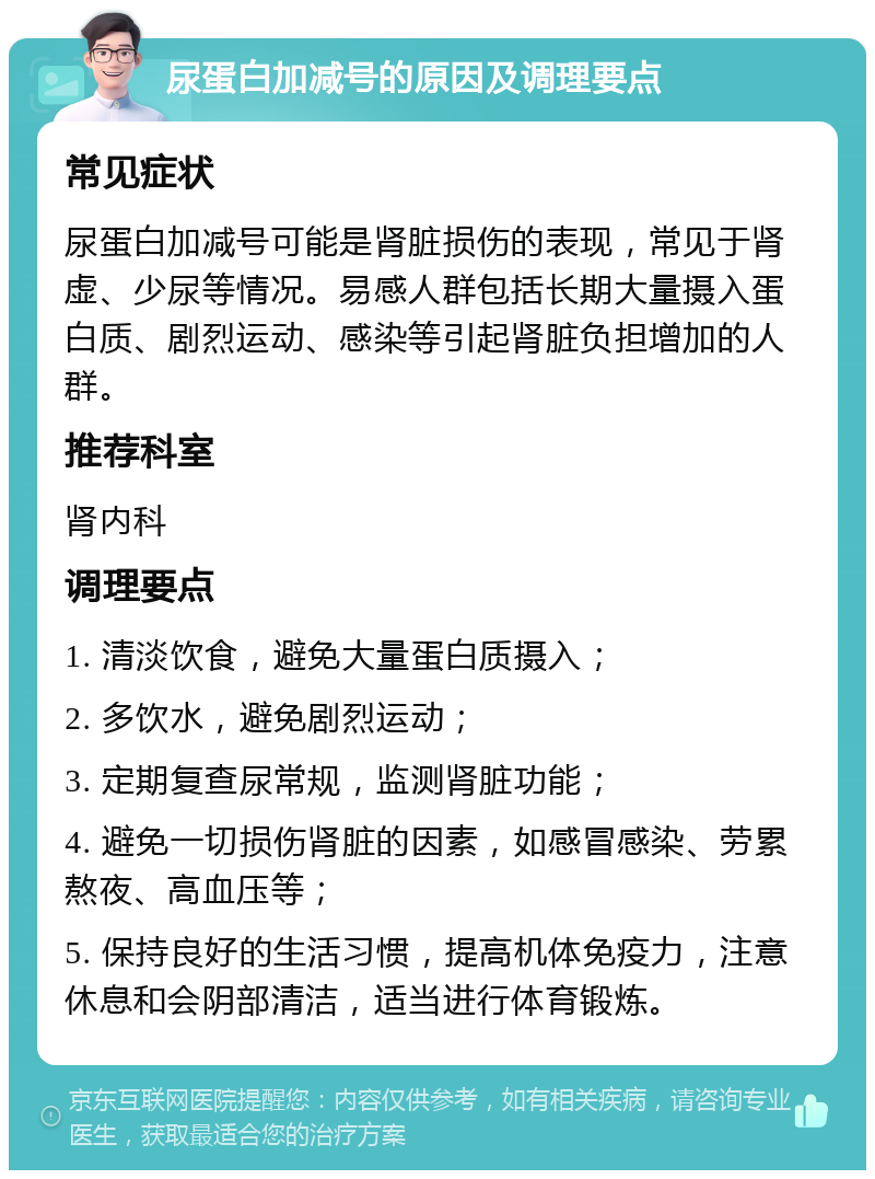 尿蛋白加减号的原因及调理要点 常见症状 尿蛋白加减号可能是肾脏损伤的表现，常见于肾虚、少尿等情况。易感人群包括长期大量摄入蛋白质、剧烈运动、感染等引起肾脏负担增加的人群。 推荐科室 肾内科 调理要点 1. 清淡饮食，避免大量蛋白质摄入； 2. 多饮水，避免剧烈运动； 3. 定期复查尿常规，监测肾脏功能； 4. 避免一切损伤肾脏的因素，如感冒感染、劳累熬夜、高血压等； 5. 保持良好的生活习惯，提高机体免疫力，注意休息和会阴部清洁，适当进行体育锻炼。