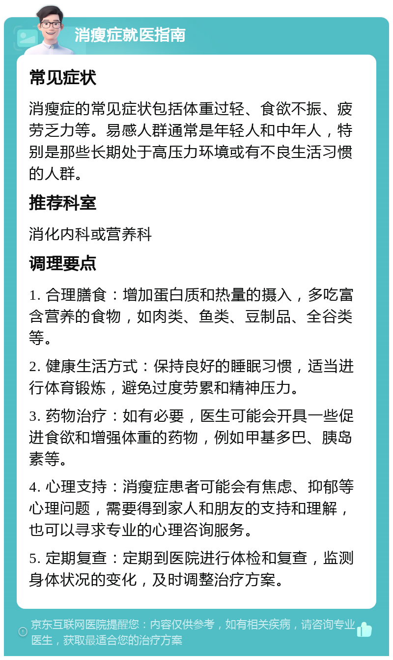 消瘦症就医指南 常见症状 消瘦症的常见症状包括体重过轻、食欲不振、疲劳乏力等。易感人群通常是年轻人和中年人，特别是那些长期处于高压力环境或有不良生活习惯的人群。 推荐科室 消化内科或营养科 调理要点 1. 合理膳食：增加蛋白质和热量的摄入，多吃富含营养的食物，如肉类、鱼类、豆制品、全谷类等。 2. 健康生活方式：保持良好的睡眠习惯，适当进行体育锻炼，避免过度劳累和精神压力。 3. 药物治疗：如有必要，医生可能会开具一些促进食欲和增强体重的药物，例如甲基多巴、胰岛素等。 4. 心理支持：消瘦症患者可能会有焦虑、抑郁等心理问题，需要得到家人和朋友的支持和理解，也可以寻求专业的心理咨询服务。 5. 定期复查：定期到医院进行体检和复查，监测身体状况的变化，及时调整治疗方案。