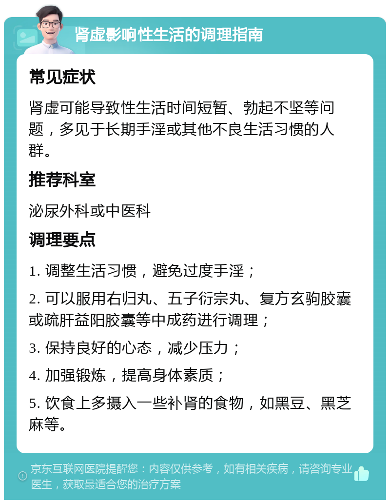 肾虚影响性生活的调理指南 常见症状 肾虚可能导致性生活时间短暂、勃起不坚等问题，多见于长期手淫或其他不良生活习惯的人群。 推荐科室 泌尿外科或中医科 调理要点 1. 调整生活习惯，避免过度手淫； 2. 可以服用右归丸、五子衍宗丸、复方玄驹胶囊或疏肝益阳胶囊等中成药进行调理； 3. 保持良好的心态，减少压力； 4. 加强锻炼，提高身体素质； 5. 饮食上多摄入一些补肾的食物，如黑豆、黑芝麻等。