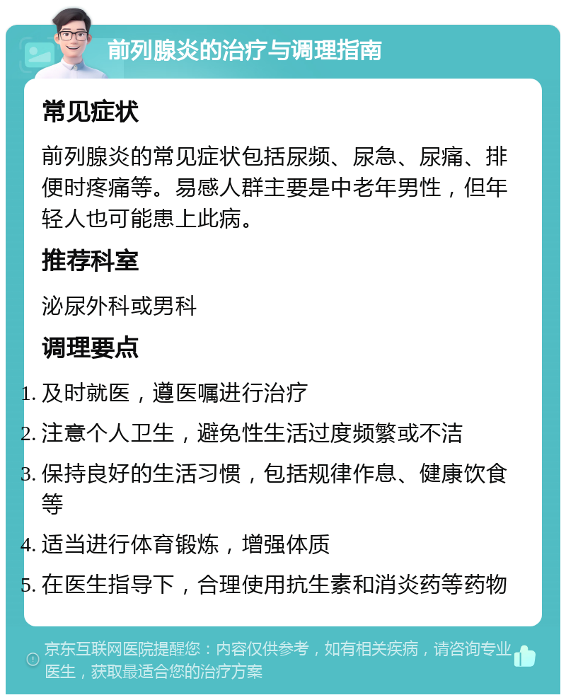 前列腺炎的治疗与调理指南 常见症状 前列腺炎的常见症状包括尿频、尿急、尿痛、排便时疼痛等。易感人群主要是中老年男性，但年轻人也可能患上此病。 推荐科室 泌尿外科或男科 调理要点 及时就医，遵医嘱进行治疗 注意个人卫生，避免性生活过度频繁或不洁 保持良好的生活习惯，包括规律作息、健康饮食等 适当进行体育锻炼，增强体质 在医生指导下，合理使用抗生素和消炎药等药物