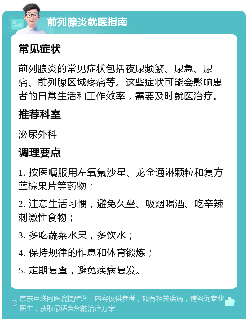 前列腺炎就医指南 常见症状 前列腺炎的常见症状包括夜尿频繁、尿急、尿痛、前列腺区域疼痛等。这些症状可能会影响患者的日常生活和工作效率，需要及时就医治疗。 推荐科室 泌尿外科 调理要点 1. 按医嘱服用左氧氟沙星、龙金通淋颗粒和复方蓝棕果片等药物； 2. 注意生活习惯，避免久坐、吸烟喝酒、吃辛辣刺激性食物； 3. 多吃蔬菜水果，多饮水； 4. 保持规律的作息和体育锻炼； 5. 定期复查，避免疾病复发。