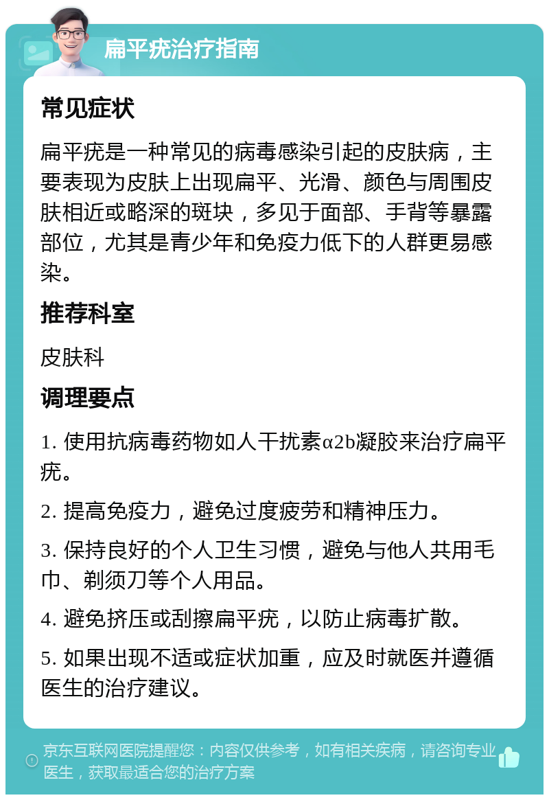 扁平疣治疗指南 常见症状 扁平疣是一种常见的病毒感染引起的皮肤病，主要表现为皮肤上出现扁平、光滑、颜色与周围皮肤相近或略深的斑块，多见于面部、手背等暴露部位，尤其是青少年和免疫力低下的人群更易感染。 推荐科室 皮肤科 调理要点 1. 使用抗病毒药物如人干扰素α2b凝胶来治疗扁平疣。 2. 提高免疫力，避免过度疲劳和精神压力。 3. 保持良好的个人卫生习惯，避免与他人共用毛巾、剃须刀等个人用品。 4. 避免挤压或刮擦扁平疣，以防止病毒扩散。 5. 如果出现不适或症状加重，应及时就医并遵循医生的治疗建议。