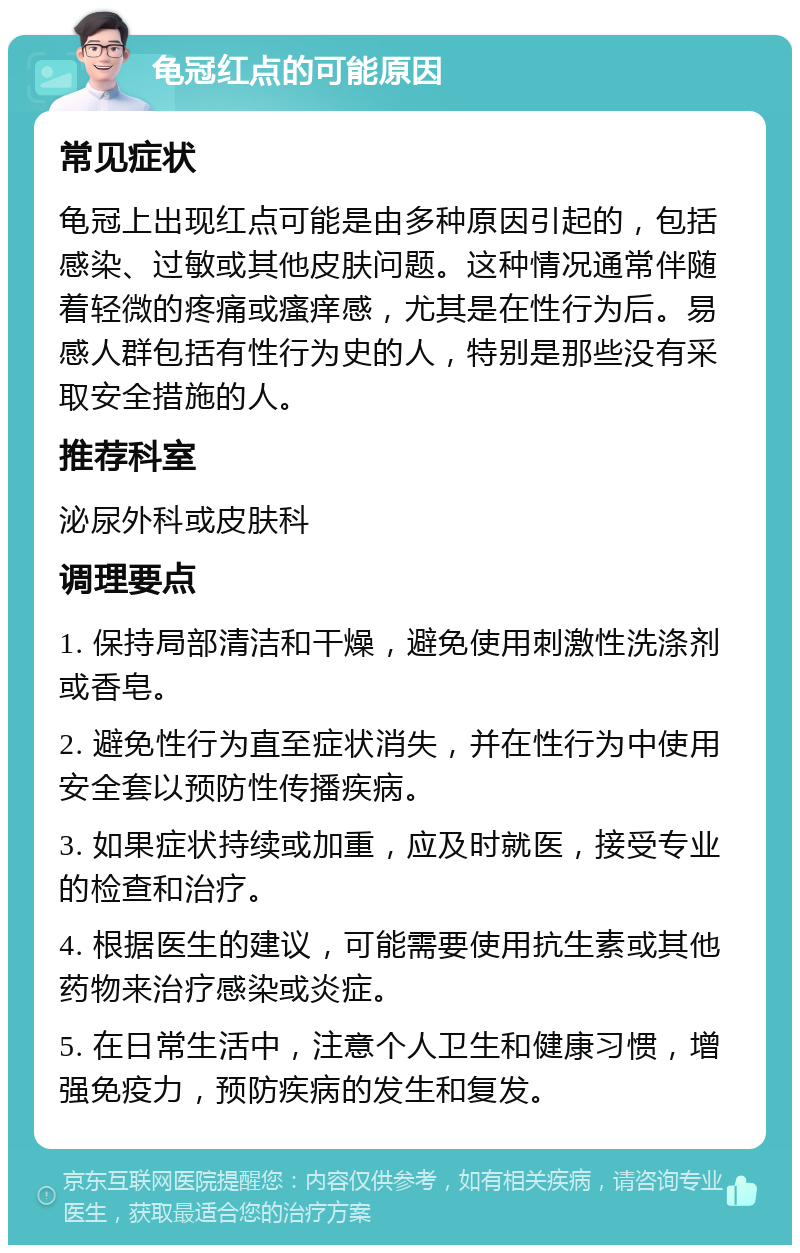 龟冠红点的可能原因 常见症状 龟冠上出现红点可能是由多种原因引起的，包括感染、过敏或其他皮肤问题。这种情况通常伴随着轻微的疼痛或瘙痒感，尤其是在性行为后。易感人群包括有性行为史的人，特别是那些没有采取安全措施的人。 推荐科室 泌尿外科或皮肤科 调理要点 1. 保持局部清洁和干燥，避免使用刺激性洗涤剂或香皂。 2. 避免性行为直至症状消失，并在性行为中使用安全套以预防性传播疾病。 3. 如果症状持续或加重，应及时就医，接受专业的检查和治疗。 4. 根据医生的建议，可能需要使用抗生素或其他药物来治疗感染或炎症。 5. 在日常生活中，注意个人卫生和健康习惯，增强免疫力，预防疾病的发生和复发。