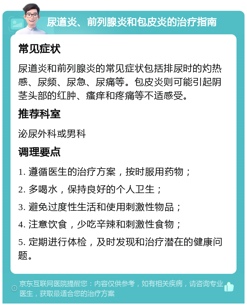 尿道炎、前列腺炎和包皮炎的治疗指南 常见症状 尿道炎和前列腺炎的常见症状包括排尿时的灼热感、尿频、尿急、尿痛等。包皮炎则可能引起阴茎头部的红肿、瘙痒和疼痛等不适感受。 推荐科室 泌尿外科或男科 调理要点 1. 遵循医生的治疗方案，按时服用药物； 2. 多喝水，保持良好的个人卫生； 3. 避免过度性生活和使用刺激性物品； 4. 注意饮食，少吃辛辣和刺激性食物； 5. 定期进行体检，及时发现和治疗潜在的健康问题。