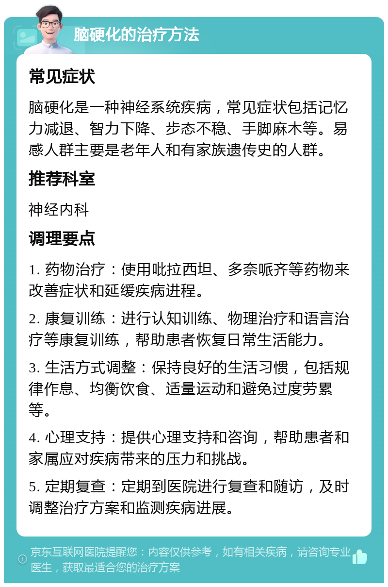 脑硬化的治疗方法 常见症状 脑硬化是一种神经系统疾病，常见症状包括记忆力减退、智力下降、步态不稳、手脚麻木等。易感人群主要是老年人和有家族遗传史的人群。 推荐科室 神经内科 调理要点 1. 药物治疗：使用吡拉西坦、多奈哌齐等药物来改善症状和延缓疾病进程。 2. 康复训练：进行认知训练、物理治疗和语言治疗等康复训练，帮助患者恢复日常生活能力。 3. 生活方式调整：保持良好的生活习惯，包括规律作息、均衡饮食、适量运动和避免过度劳累等。 4. 心理支持：提供心理支持和咨询，帮助患者和家属应对疾病带来的压力和挑战。 5. 定期复查：定期到医院进行复查和随访，及时调整治疗方案和监测疾病进展。