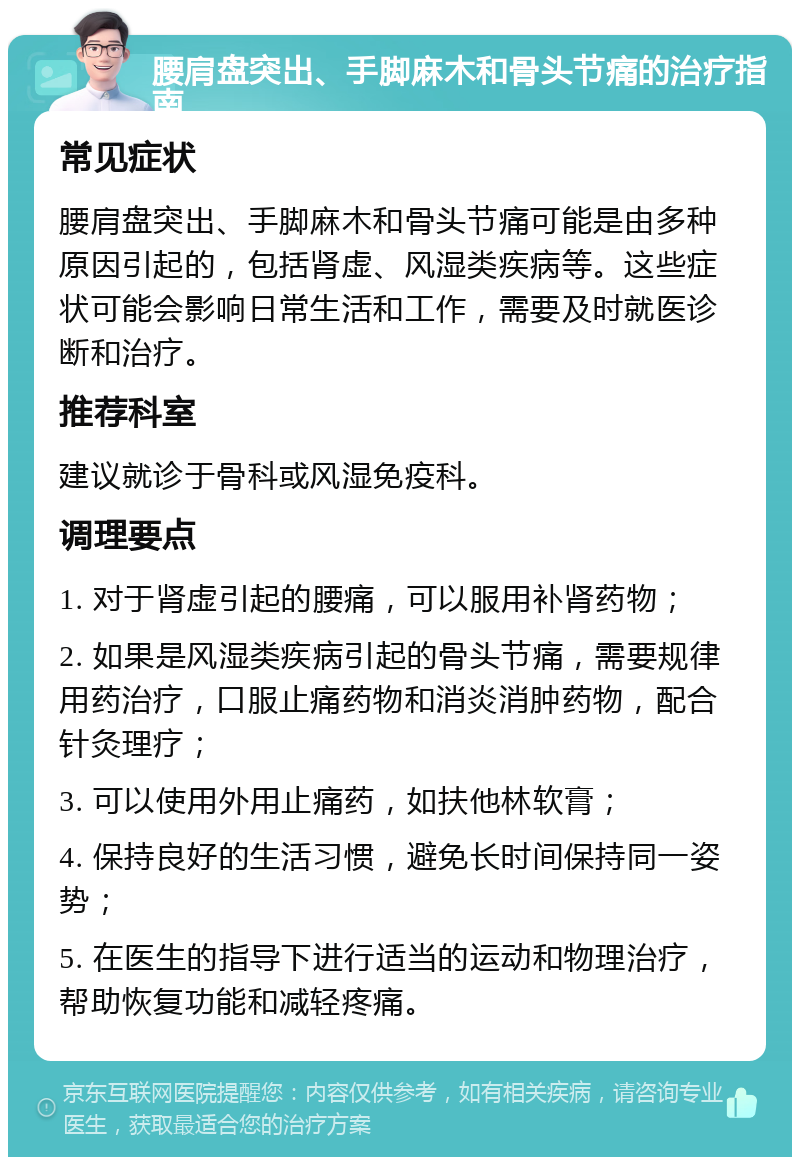 腰肩盘突出、手脚麻木和骨头节痛的治疗指南 常见症状 腰肩盘突出、手脚麻木和骨头节痛可能是由多种原因引起的，包括肾虚、风湿类疾病等。这些症状可能会影响日常生活和工作，需要及时就医诊断和治疗。 推荐科室 建议就诊于骨科或风湿免疫科。 调理要点 1. 对于肾虚引起的腰痛，可以服用补肾药物； 2. 如果是风湿类疾病引起的骨头节痛，需要规律用药治疗，口服止痛药物和消炎消肿药物，配合针灸理疗； 3. 可以使用外用止痛药，如扶他林软膏； 4. 保持良好的生活习惯，避免长时间保持同一姿势； 5. 在医生的指导下进行适当的运动和物理治疗，帮助恢复功能和减轻疼痛。