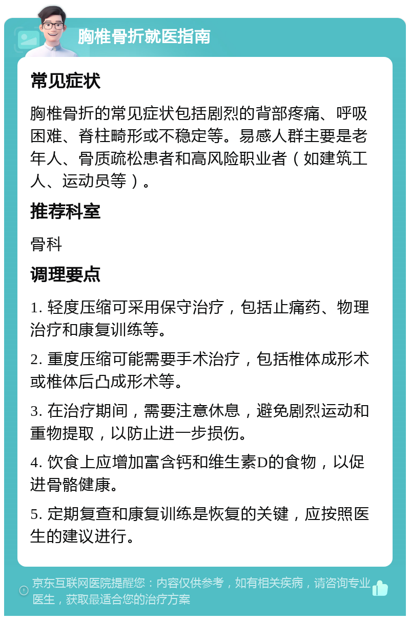 胸椎骨折就医指南 常见症状 胸椎骨折的常见症状包括剧烈的背部疼痛、呼吸困难、脊柱畸形或不稳定等。易感人群主要是老年人、骨质疏松患者和高风险职业者（如建筑工人、运动员等）。 推荐科室 骨科 调理要点 1. 轻度压缩可采用保守治疗，包括止痛药、物理治疗和康复训练等。 2. 重度压缩可能需要手术治疗，包括椎体成形术或椎体后凸成形术等。 3. 在治疗期间，需要注意休息，避免剧烈运动和重物提取，以防止进一步损伤。 4. 饮食上应增加富含钙和维生素D的食物，以促进骨骼健康。 5. 定期复查和康复训练是恢复的关键，应按照医生的建议进行。