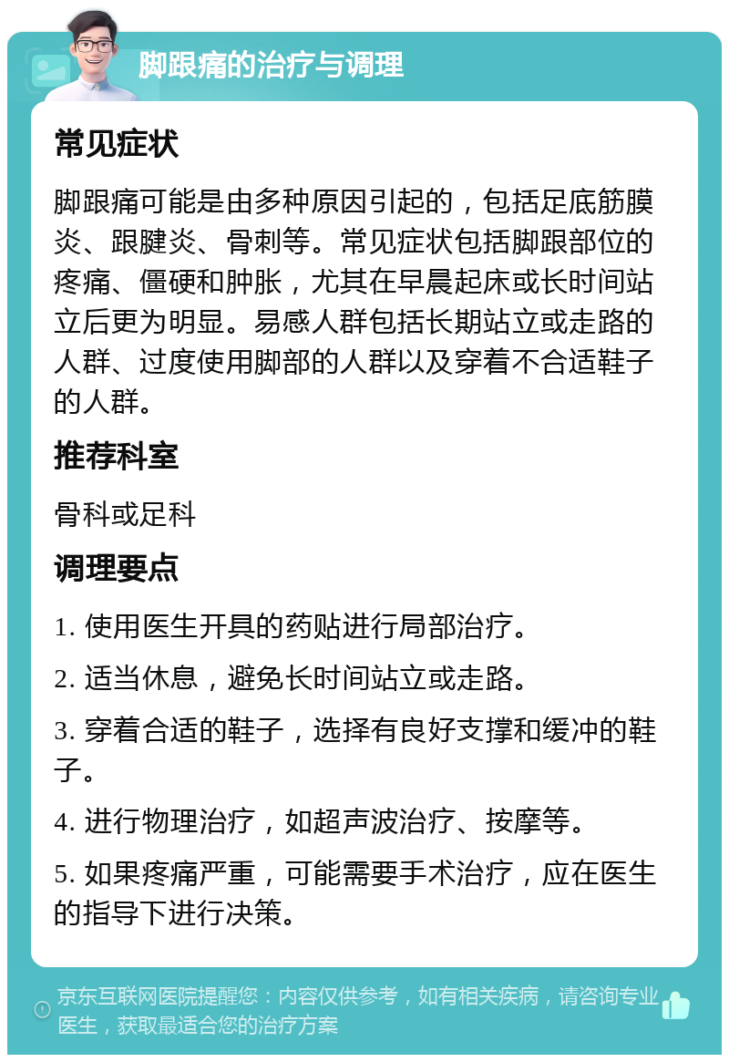 脚跟痛的治疗与调理 常见症状 脚跟痛可能是由多种原因引起的，包括足底筋膜炎、跟腱炎、骨刺等。常见症状包括脚跟部位的疼痛、僵硬和肿胀，尤其在早晨起床或长时间站立后更为明显。易感人群包括长期站立或走路的人群、过度使用脚部的人群以及穿着不合适鞋子的人群。 推荐科室 骨科或足科 调理要点 1. 使用医生开具的药贴进行局部治疗。 2. 适当休息，避免长时间站立或走路。 3. 穿着合适的鞋子，选择有良好支撑和缓冲的鞋子。 4. 进行物理治疗，如超声波治疗、按摩等。 5. 如果疼痛严重，可能需要手术治疗，应在医生的指导下进行决策。