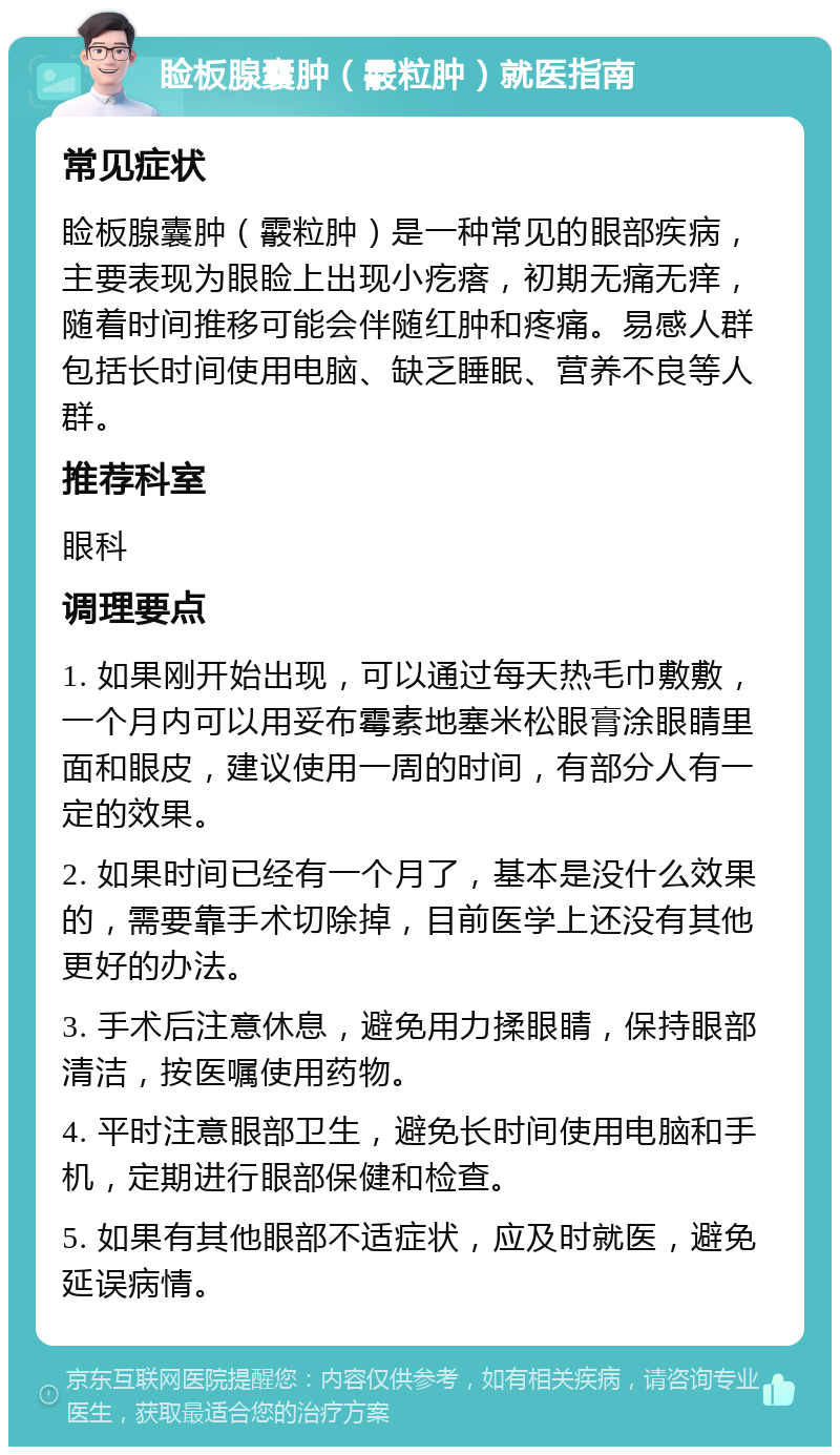 睑板腺囊肿（霰粒肿）就医指南 常见症状 睑板腺囊肿（霰粒肿）是一种常见的眼部疾病，主要表现为眼睑上出现小疙瘩，初期无痛无痒，随着时间推移可能会伴随红肿和疼痛。易感人群包括长时间使用电脑、缺乏睡眠、营养不良等人群。 推荐科室 眼科 调理要点 1. 如果刚开始出现，可以通过每天热毛巾敷敷，一个月内可以用妥布霉素地塞米松眼膏涂眼睛里面和眼皮，建议使用一周的时间，有部分人有一定的效果。 2. 如果时间已经有一个月了，基本是没什么效果的，需要靠手术切除掉，目前医学上还没有其他更好的办法。 3. 手术后注意休息，避免用力揉眼睛，保持眼部清洁，按医嘱使用药物。 4. 平时注意眼部卫生，避免长时间使用电脑和手机，定期进行眼部保健和检查。 5. 如果有其他眼部不适症状，应及时就医，避免延误病情。