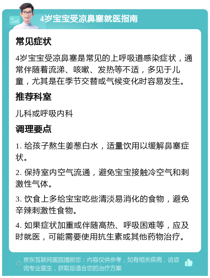 4岁宝宝受凉鼻塞就医指南 常见症状 4岁宝宝受凉鼻塞是常见的上呼吸道感染症状，通常伴随着流涕、咳嗽、发热等不适，多见于儿童，尤其是在季节交替或气候变化时容易发生。 推荐科室 儿科或呼吸内科 调理要点 1. 给孩子熬生姜葱白水，适量饮用以缓解鼻塞症状。 2. 保持室内空气流通，避免宝宝接触冷空气和刺激性气体。 3. 饮食上多给宝宝吃些清淡易消化的食物，避免辛辣刺激性食物。 4. 如果症状加重或伴随高热、呼吸困难等，应及时就医，可能需要使用抗生素或其他药物治疗。