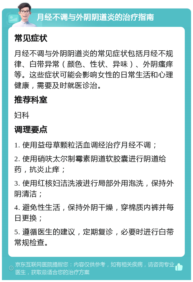 月经不调与外阴阴道炎的治疗指南 常见症状 月经不调与外阴阴道炎的常见症状包括月经不规律、白带异常（颜色、性状、异味）、外阴瘙痒等。这些症状可能会影响女性的日常生活和心理健康，需要及时就医诊治。 推荐科室 妇科 调理要点 1. 使用益母草颗粒活血调经治疗月经不调； 2. 使用硝呋太尔制霉素阴道软胶囊进行阴道给药，抗炎止痒； 3. 使用红核妇洁洗液进行局部外用泡洗，保持外阴清洁； 4. 避免性生活，保持外阴干燥，穿棉质内裤并每日更换； 5. 遵循医生的建议，定期复诊，必要时进行白带常规检查。