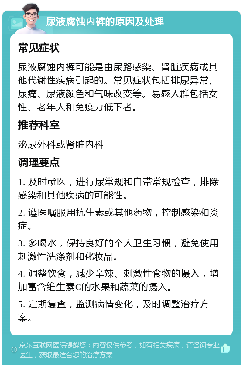 尿液腐蚀内裤的原因及处理 常见症状 尿液腐蚀内裤可能是由尿路感染、肾脏疾病或其他代谢性疾病引起的。常见症状包括排尿异常、尿痛、尿液颜色和气味改变等。易感人群包括女性、老年人和免疫力低下者。 推荐科室 泌尿外科或肾脏内科 调理要点 1. 及时就医，进行尿常规和白带常规检查，排除感染和其他疾病的可能性。 2. 遵医嘱服用抗生素或其他药物，控制感染和炎症。 3. 多喝水，保持良好的个人卫生习惯，避免使用刺激性洗涤剂和化妆品。 4. 调整饮食，减少辛辣、刺激性食物的摄入，增加富含维生素C的水果和蔬菜的摄入。 5. 定期复查，监测病情变化，及时调整治疗方案。