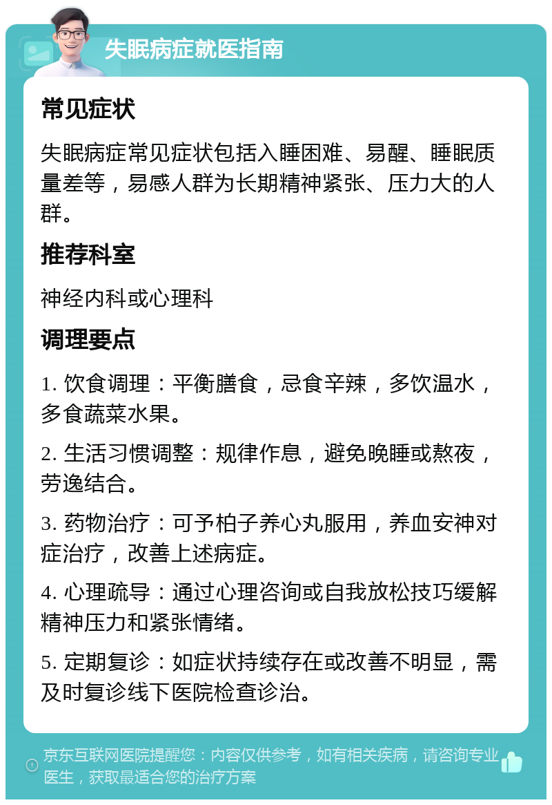 失眠病症就医指南 常见症状 失眠病症常见症状包括入睡困难、易醒、睡眠质量差等，易感人群为长期精神紧张、压力大的人群。 推荐科室 神经内科或心理科 调理要点 1. 饮食调理：平衡膳食，忌食辛辣，多饮温水，多食蔬菜水果。 2. 生活习惯调整：规律作息，避免晚睡或熬夜，劳逸结合。 3. 药物治疗：可予柏子养心丸服用，养血安神对症治疗，改善上述病症。 4. 心理疏导：通过心理咨询或自我放松技巧缓解精神压力和紧张情绪。 5. 定期复诊：如症状持续存在或改善不明显，需及时复诊线下医院检查诊治。