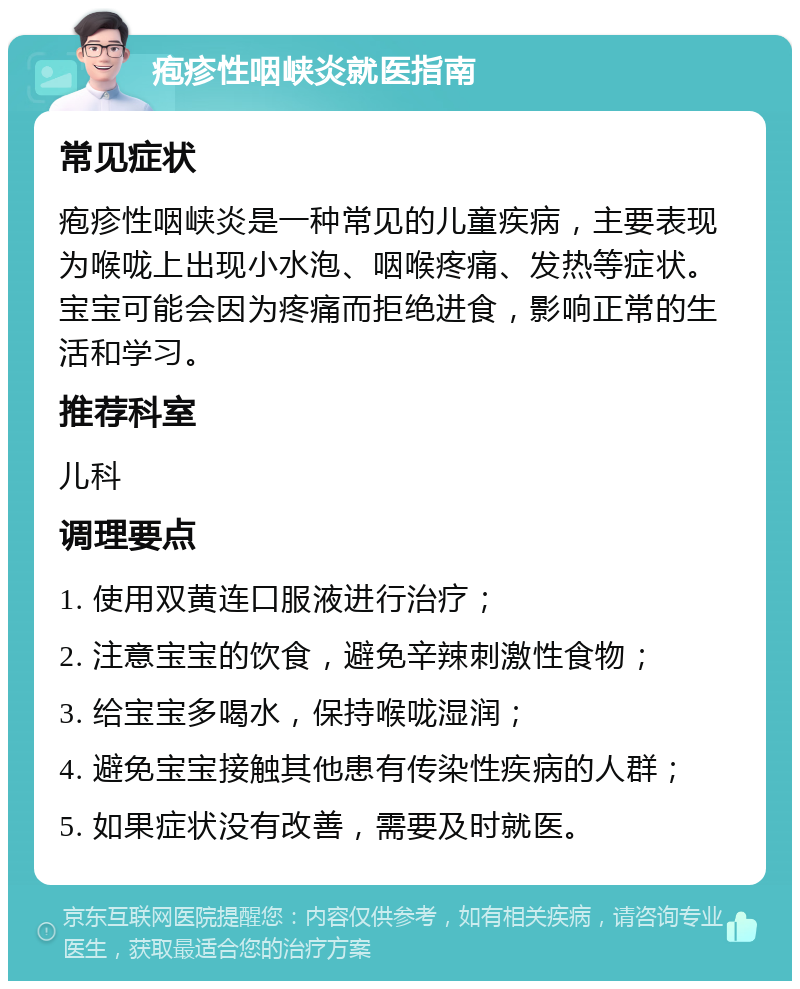 疱疹性咽峡炎就医指南 常见症状 疱疹性咽峡炎是一种常见的儿童疾病，主要表现为喉咙上出现小水泡、咽喉疼痛、发热等症状。宝宝可能会因为疼痛而拒绝进食，影响正常的生活和学习。 推荐科室 儿科 调理要点 1. 使用双黄连口服液进行治疗； 2. 注意宝宝的饮食，避免辛辣刺激性食物； 3. 给宝宝多喝水，保持喉咙湿润； 4. 避免宝宝接触其他患有传染性疾病的人群； 5. 如果症状没有改善，需要及时就医。