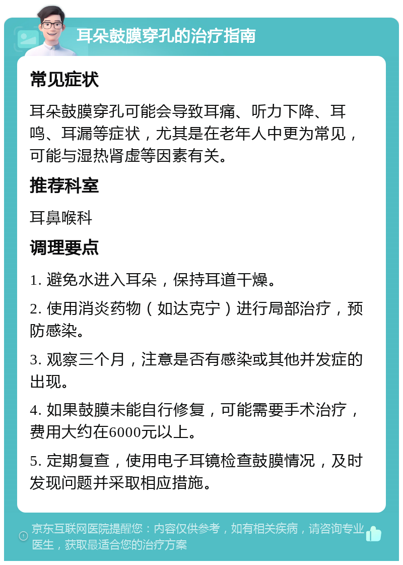 耳朵鼓膜穿孔的治疗指南 常见症状 耳朵鼓膜穿孔可能会导致耳痛、听力下降、耳鸣、耳漏等症状，尤其是在老年人中更为常见，可能与湿热肾虚等因素有关。 推荐科室 耳鼻喉科 调理要点 1. 避免水进入耳朵，保持耳道干燥。 2. 使用消炎药物（如达克宁）进行局部治疗，预防感染。 3. 观察三个月，注意是否有感染或其他并发症的出现。 4. 如果鼓膜未能自行修复，可能需要手术治疗，费用大约在6000元以上。 5. 定期复查，使用电子耳镜检查鼓膜情况，及时发现问题并采取相应措施。