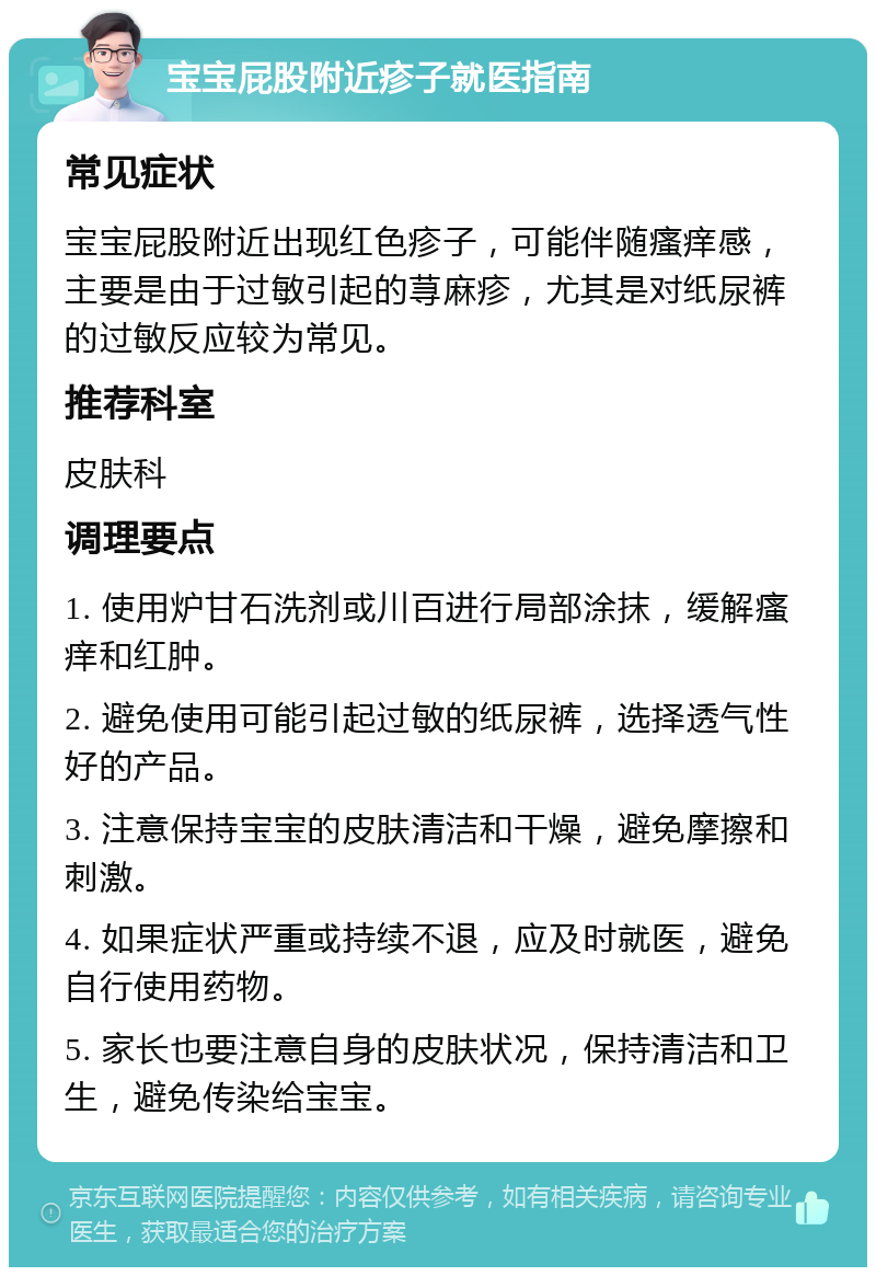 宝宝屁股附近疹子就医指南 常见症状 宝宝屁股附近出现红色疹子，可能伴随瘙痒感，主要是由于过敏引起的荨麻疹，尤其是对纸尿裤的过敏反应较为常见。 推荐科室 皮肤科 调理要点 1. 使用炉甘石洗剂或川百进行局部涂抹，缓解瘙痒和红肿。 2. 避免使用可能引起过敏的纸尿裤，选择透气性好的产品。 3. 注意保持宝宝的皮肤清洁和干燥，避免摩擦和刺激。 4. 如果症状严重或持续不退，应及时就医，避免自行使用药物。 5. 家长也要注意自身的皮肤状况，保持清洁和卫生，避免传染给宝宝。