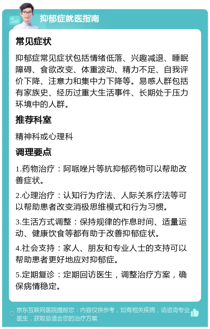 抑郁症就医指南 常见症状 抑郁症常见症状包括情绪低落、兴趣减退、睡眠障碍、食欲改变、体重波动、精力不足、自我评价下降、注意力和集中力下降等。易感人群包括有家族史、经历过重大生活事件、长期处于压力环境中的人群。 推荐科室 精神科或心理科 调理要点 1.药物治疗：阿哌唑片等抗抑郁药物可以帮助改善症状。 2.心理治疗：认知行为疗法、人际关系疗法等可以帮助患者改变消极思维模式和行为习惯。 3.生活方式调整：保持规律的作息时间、适量运动、健康饮食等都有助于改善抑郁症状。 4.社会支持：家人、朋友和专业人士的支持可以帮助患者更好地应对抑郁症。 5.定期复诊：定期回访医生，调整治疗方案，确保病情稳定。