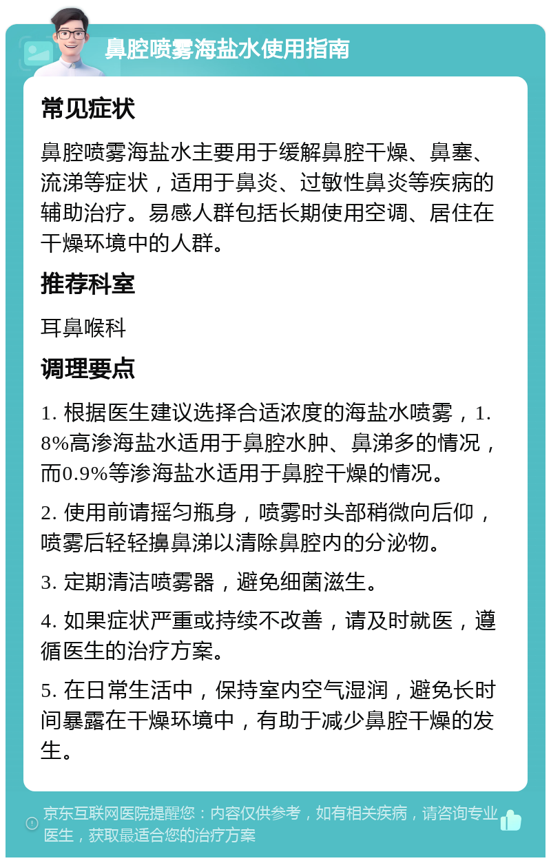 鼻腔喷雾海盐水使用指南 常见症状 鼻腔喷雾海盐水主要用于缓解鼻腔干燥、鼻塞、流涕等症状，适用于鼻炎、过敏性鼻炎等疾病的辅助治疗。易感人群包括长期使用空调、居住在干燥环境中的人群。 推荐科室 耳鼻喉科 调理要点 1. 根据医生建议选择合适浓度的海盐水喷雾，1.8%高渗海盐水适用于鼻腔水肿、鼻涕多的情况，而0.9%等渗海盐水适用于鼻腔干燥的情况。 2. 使用前请摇匀瓶身，喷雾时头部稍微向后仰，喷雾后轻轻擤鼻涕以清除鼻腔内的分泌物。 3. 定期清洁喷雾器，避免细菌滋生。 4. 如果症状严重或持续不改善，请及时就医，遵循医生的治疗方案。 5. 在日常生活中，保持室内空气湿润，避免长时间暴露在干燥环境中，有助于减少鼻腔干燥的发生。