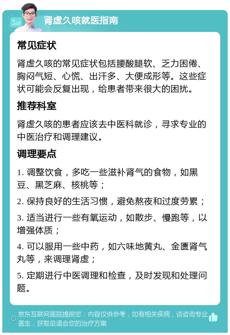 肾虚久咳就医指南 常见症状 肾虚久咳的常见症状包括腰酸腿软、乏力困倦、胸闷气短、心慌、出汗多、大便成形等。这些症状可能会反复出现，给患者带来很大的困扰。 推荐科室 肾虚久咳的患者应该去中医科就诊，寻求专业的中医治疗和调理建议。 调理要点 1. 调整饮食，多吃一些滋补肾气的食物，如黑豆、黑芝麻、核桃等； 2. 保持良好的生活习惯，避免熬夜和过度劳累； 3. 适当进行一些有氧运动，如散步、慢跑等，以增强体质； 4. 可以服用一些中药，如六味地黄丸、金匮肾气丸等，来调理肾虚； 5. 定期进行中医调理和检查，及时发现和处理问题。