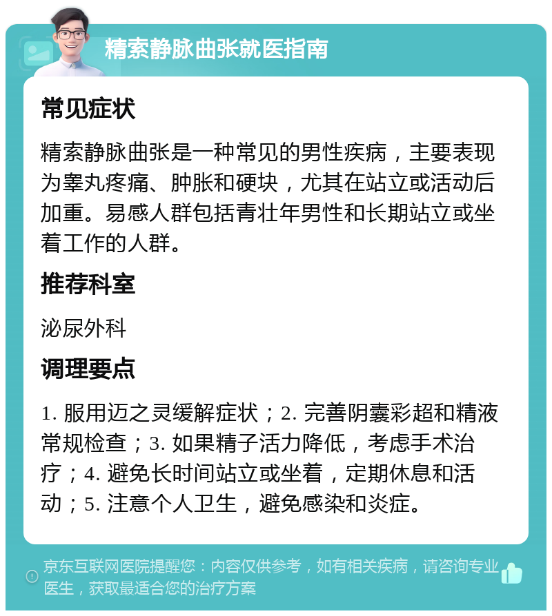 精索静脉曲张就医指南 常见症状 精索静脉曲张是一种常见的男性疾病，主要表现为睾丸疼痛、肿胀和硬块，尤其在站立或活动后加重。易感人群包括青壮年男性和长期站立或坐着工作的人群。 推荐科室 泌尿外科 调理要点 1. 服用迈之灵缓解症状；2. 完善阴囊彩超和精液常规检查；3. 如果精子活力降低，考虑手术治疗；4. 避免长时间站立或坐着，定期休息和活动；5. 注意个人卫生，避免感染和炎症。