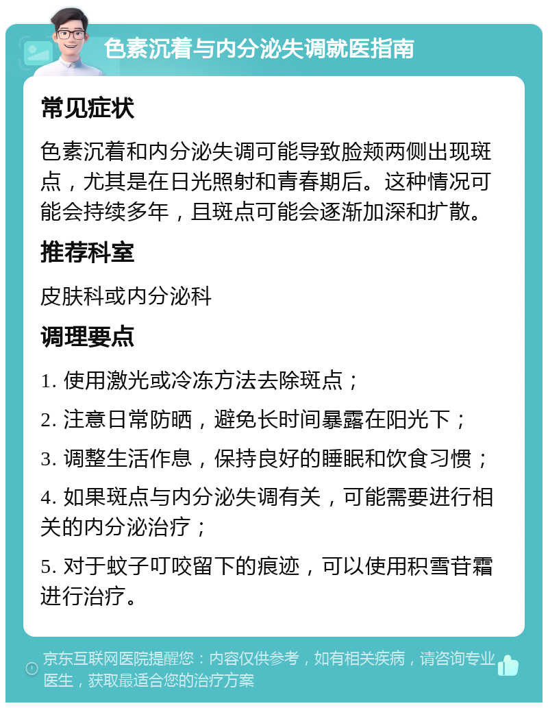 色素沉着与内分泌失调就医指南 常见症状 色素沉着和内分泌失调可能导致脸颊两侧出现斑点，尤其是在日光照射和青春期后。这种情况可能会持续多年，且斑点可能会逐渐加深和扩散。 推荐科室 皮肤科或内分泌科 调理要点 1. 使用激光或冷冻方法去除斑点； 2. 注意日常防晒，避免长时间暴露在阳光下； 3. 调整生活作息，保持良好的睡眠和饮食习惯； 4. 如果斑点与内分泌失调有关，可能需要进行相关的内分泌治疗； 5. 对于蚊子叮咬留下的痕迹，可以使用积雪苷霜进行治疗。