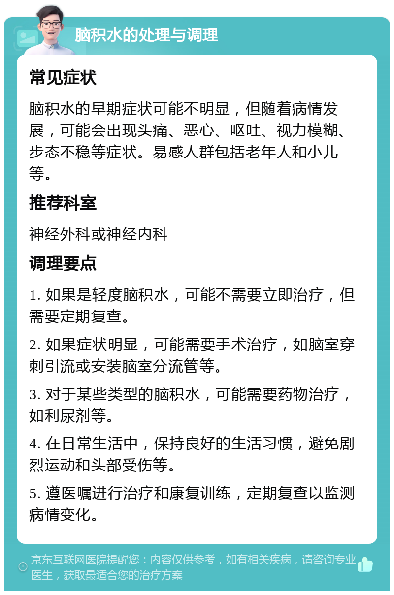 脑积水的处理与调理 常见症状 脑积水的早期症状可能不明显，但随着病情发展，可能会出现头痛、恶心、呕吐、视力模糊、步态不稳等症状。易感人群包括老年人和小儿等。 推荐科室 神经外科或神经内科 调理要点 1. 如果是轻度脑积水，可能不需要立即治疗，但需要定期复查。 2. 如果症状明显，可能需要手术治疗，如脑室穿刺引流或安装脑室分流管等。 3. 对于某些类型的脑积水，可能需要药物治疗，如利尿剂等。 4. 在日常生活中，保持良好的生活习惯，避免剧烈运动和头部受伤等。 5. 遵医嘱进行治疗和康复训练，定期复查以监测病情变化。